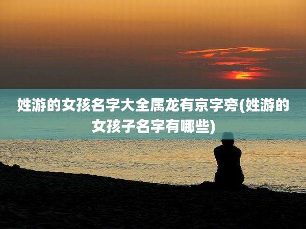 姓游的女孩名字大全属龙有京字旁(姓游的女孩子名字有哪些)