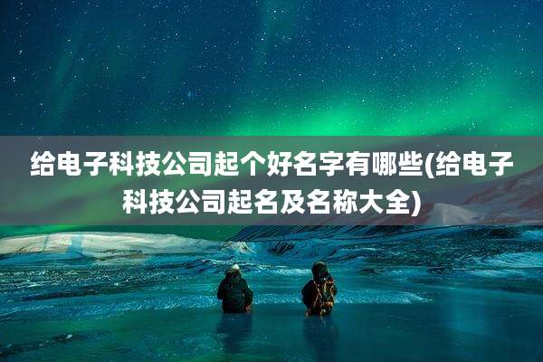 给电子科技公司起个好名字有哪些(给电子科技公司起名及名称大全)