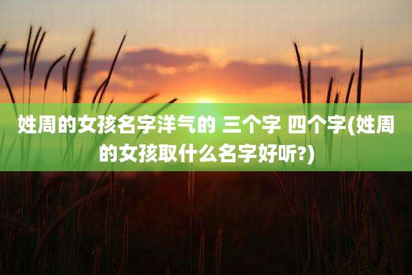 姓周的女孩名字洋气的 三个字 四个字(姓周的女孩取什么名字好听?)