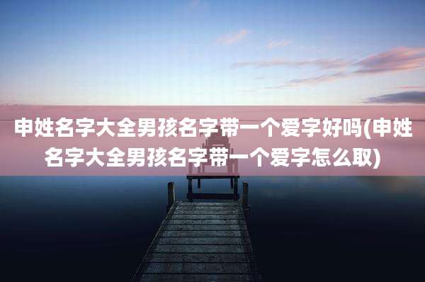 申姓名字大全男孩名字带一个爱字好吗(申姓名字大全男孩名字带一个爱字怎么取)