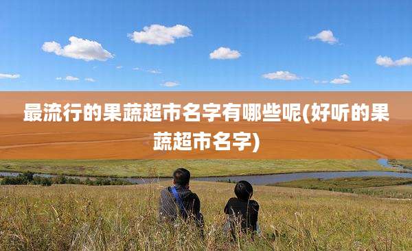 最流行的果蔬超市名字有哪些呢(好听的果蔬超市名字)