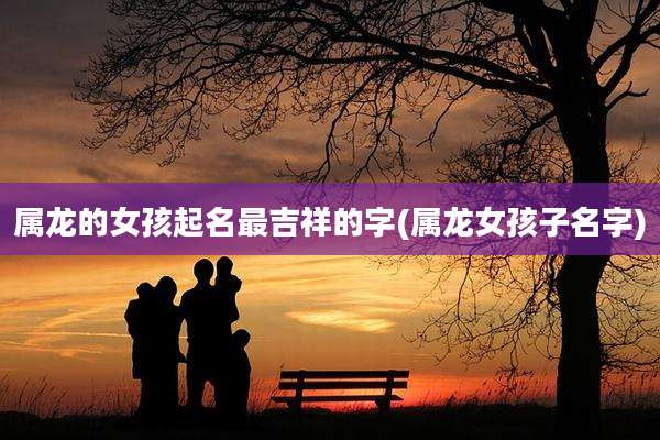 属龙的女孩起名最吉祥的字(属龙女孩子名字)