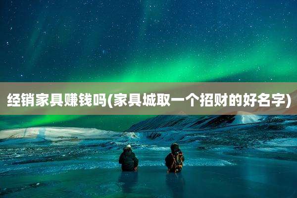 经销家具赚钱吗(家具城取一个招财的好名字)