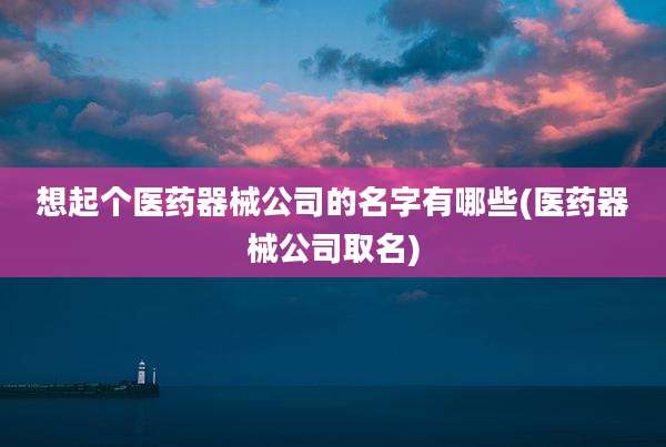 想起个医药器械公司的名字有哪些(医药器械公司取名)