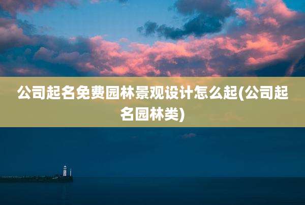公司起名免费园林景观设计怎么起(公司起名园林类)