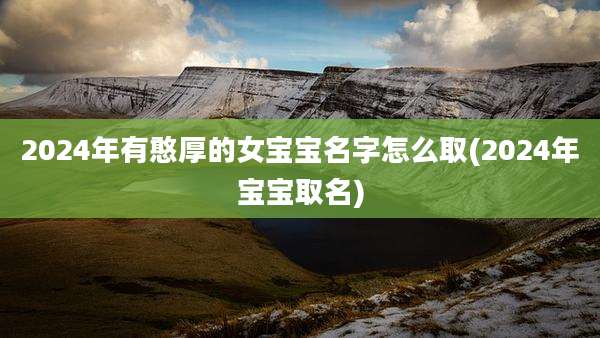 2024年有憨厚的女宝宝名字怎么取(2024年宝宝取名)