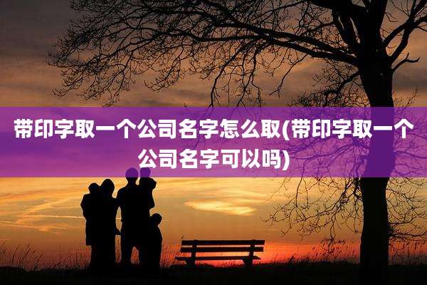 带印字取一个公司名字怎么取(带印字取一个公司名字可以吗)