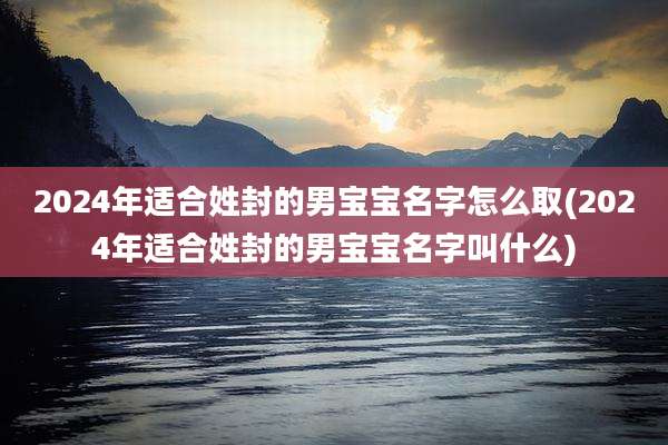 2024年适合姓封的男宝宝名字怎么取(2024年适合姓封的男宝宝名字叫什么)