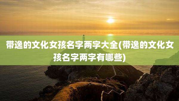 带逸的文化女孩名字两字大全(带逸的文化女孩名字两字有哪些)