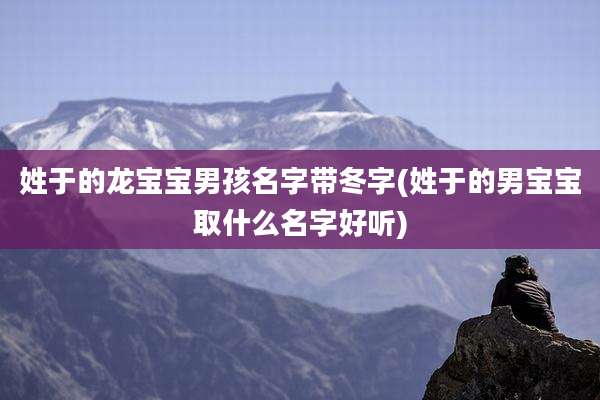 姓于的龙宝宝男孩名字带冬字(姓于的男宝宝取什么名字好听)