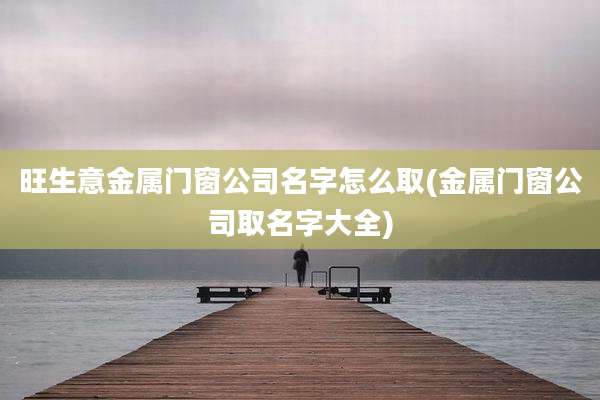 旺生意金属门窗公司名字怎么取(金属门窗公司取名字大全)