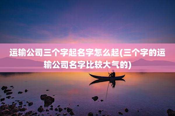 运输公司三个字起名字怎么起(三个字的运输公司名字比较大气的)