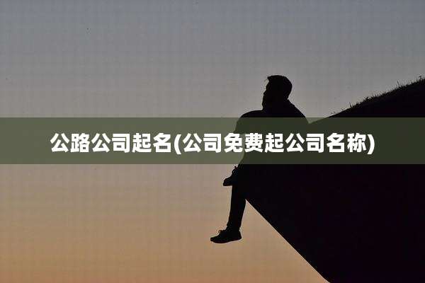 公路公司起名(公司免费起公司名称)