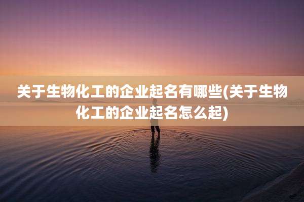关于生物化工的企业起名有哪些(关于生物化工的企业起名怎么起)