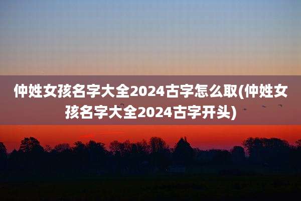 仲姓女孩名字大全2024古字怎么取(仲姓女孩名字大全2024古字开头)