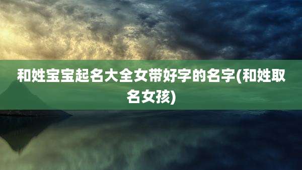 和姓宝宝起名大全女带好字的名字(和姓取名女孩)