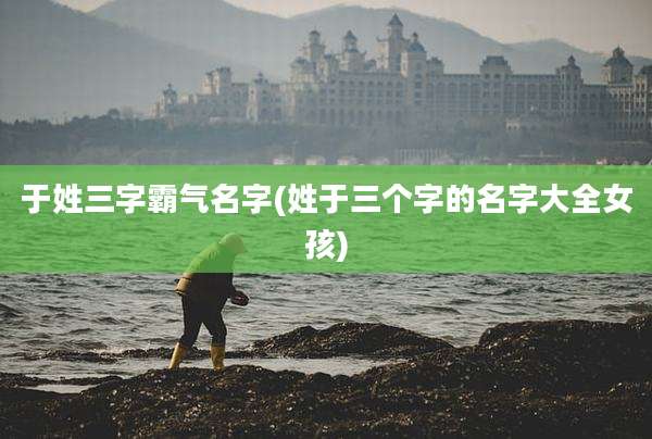 于姓三字霸气名字(姓于三个字的名字大全女孩)