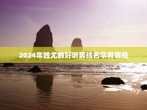 2024年姓尤的好听男孩名字有哪些