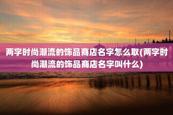 两字时尚潮流的饰品商店名字怎么取(两字时尚潮流的饰品商店名字叫什么)
