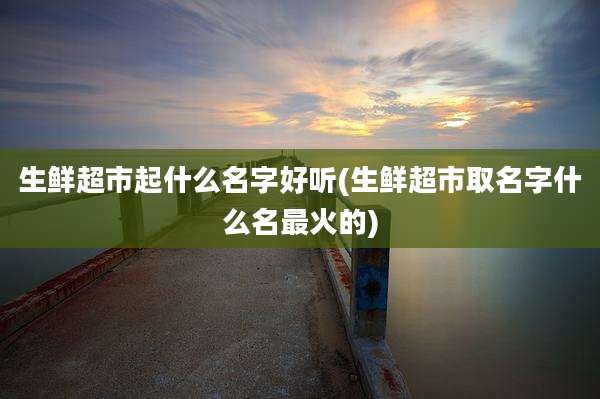 生鲜超市起什么名字好听(生鲜超市取名字什么名最火的)