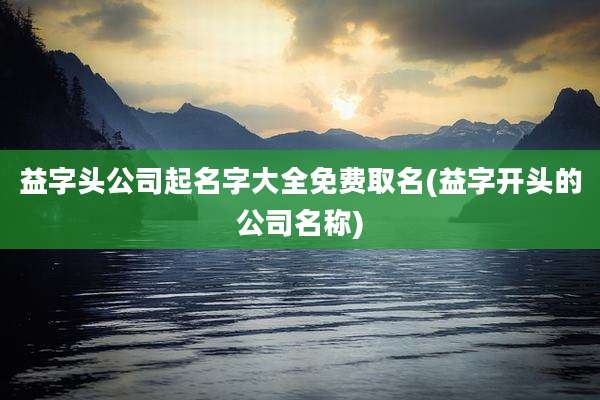 益字头公司起名字大全免费取名(益字开头的公司名称)