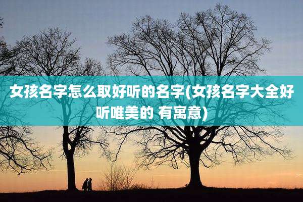 女孩名字怎么取好听的名字(女孩名字大全好听唯美的 有寓意)