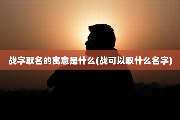 战字取名的寓意是什么(战可以取什么名字)