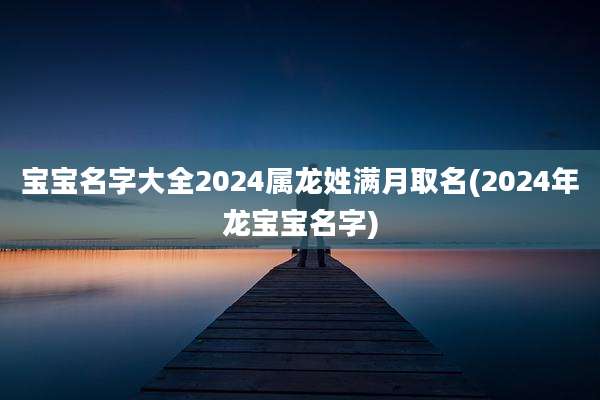 宝宝名字大全2024属龙姓满月取名(2024年龙宝宝名字)