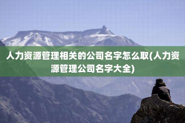 人力资源管理相关的公司名字怎么取(人力资源管理公司名字大全)