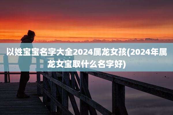 以姓宝宝名字大全2024属龙女孩(2024年属龙女宝取什么名字好)