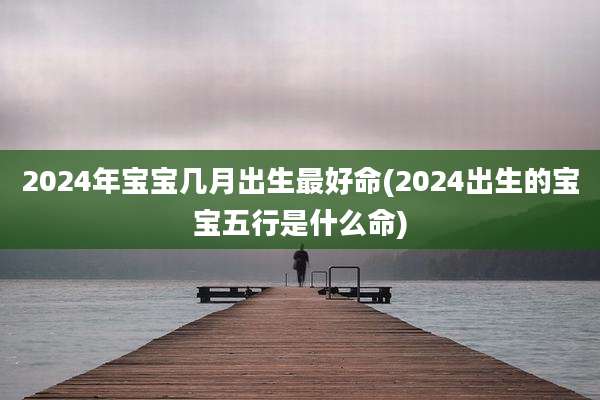 2024年宝宝几月出生最好命(2024出生的宝宝五行是什么命)