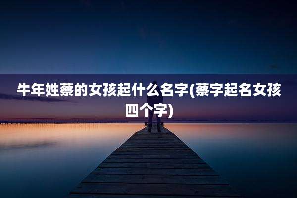 牛年姓蔡的女孩起什么名字(蔡字起名女孩四个字)