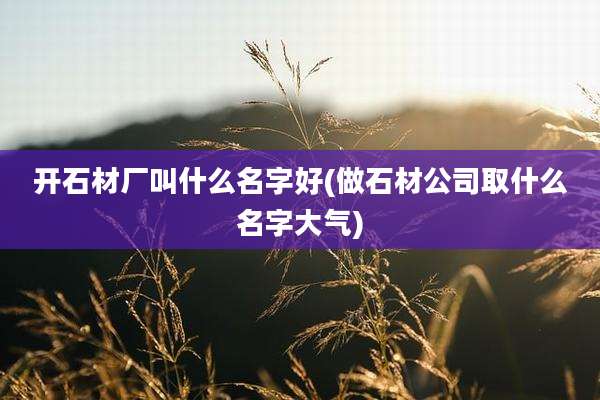 开石材厂叫什么名字好(做石材公司取什么名字大气)
