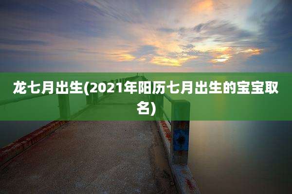 龙七月出生(2021年阳历七月出生的宝宝取名)