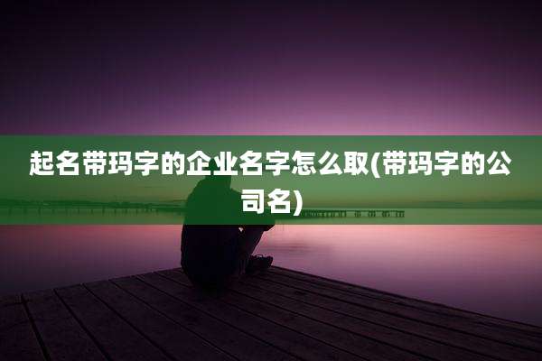 起名带玛字的企业名字怎么取(带玛字的公司名)