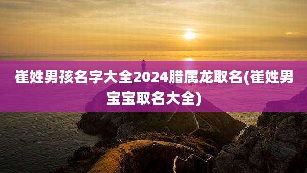 崔姓男孩名字大全2024腊属龙取名(崔姓男宝宝取名大全)