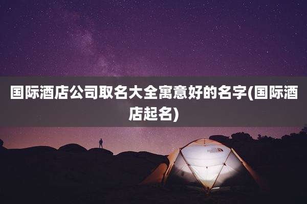 国际酒店公司取名大全寓意好的名字(国际酒店起名)