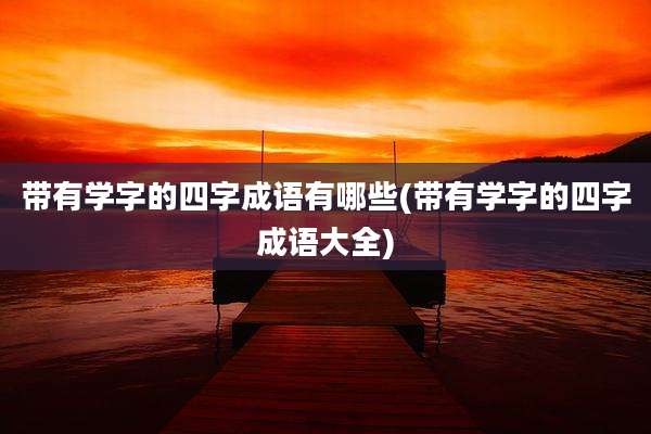 带有学字的四字成语有哪些(带有学字的四字成语大全)