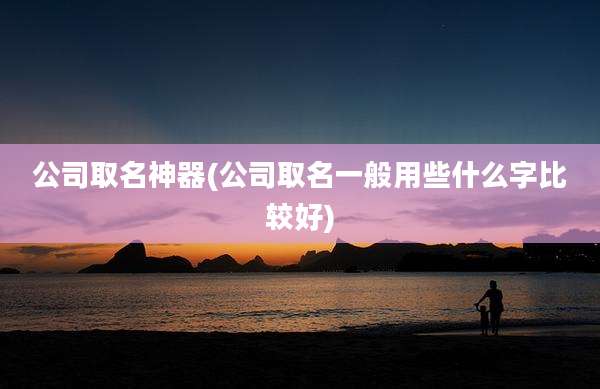 公司取名神器(公司取名一般用些什么字比较好)