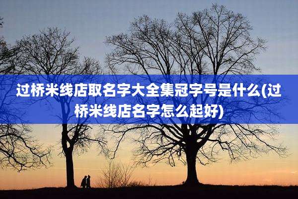 过桥米线店取名字大全集冠字号是什么(过桥米线店名字怎么起好)