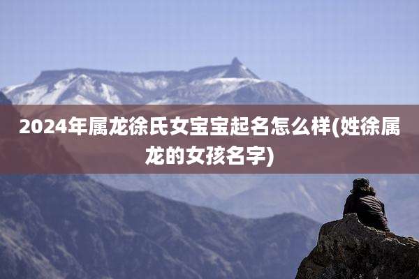 2024年属龙徐氏女宝宝起名怎么样(姓徐属龙的女孩名字)