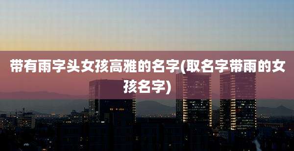 带有雨字头女孩高雅的名字(取名字带雨的女孩名字)