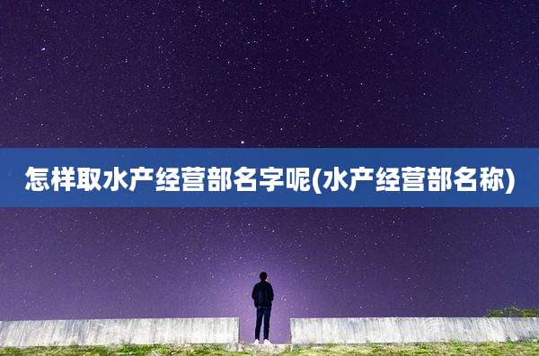 怎样取水产经营部名字呢(水产经营部名称)