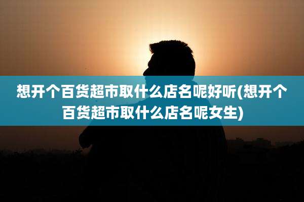 想开个百货超市取什么店名呢好听(想开个百货超市取什么店名呢女生)