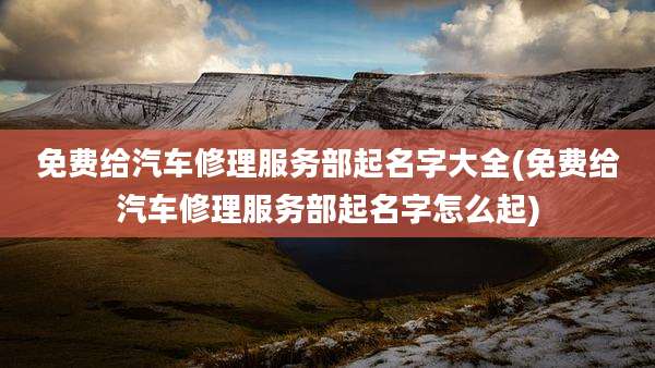 免费给汽车修理服务部起名字大全(免费给汽车修理服务部起名字怎么起)