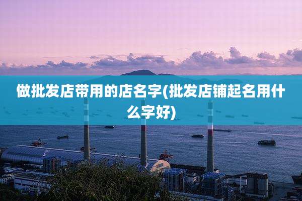 做批发店带用的店名字(批发店铺起名用什么字好)