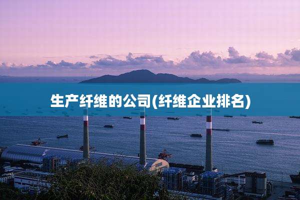 生产纤维的公司(纤维企业排名)