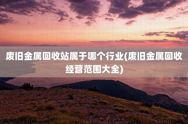 废旧金属回收站属于哪个行业(废旧金属回收经营范围大全)