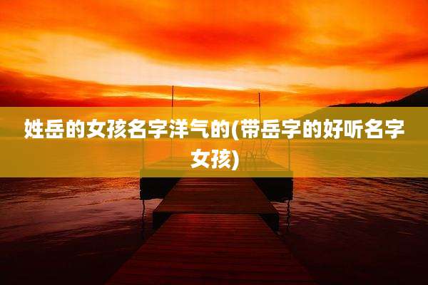 姓岳的女孩名字洋气的(带岳字的好听名字女孩)