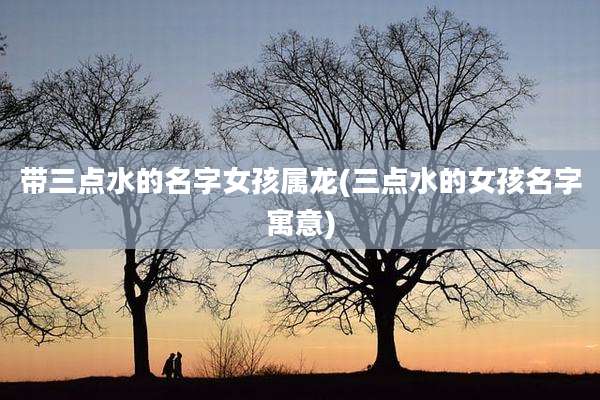 带三点水的名字女孩属龙(三点水的女孩名字寓意)
